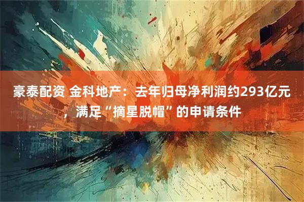豪泰配资 金科地产：去年归母净利润约293亿元，满足“摘星脱帽”的申请条件